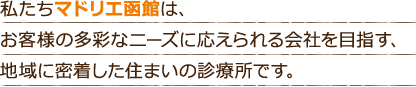 私たちマドリエ函館は、お客様の多彩なニーズに応えられる会社を目指す、地域に密着した住まいの診療所です。
